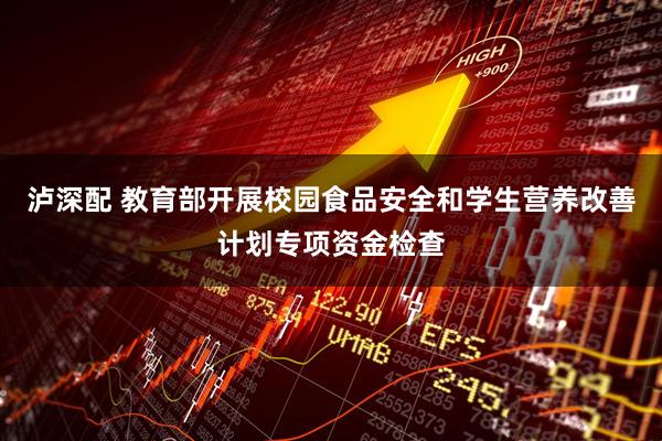 泸深配 教育部开展校园食品安全和学生营养改善计划专项资金检查