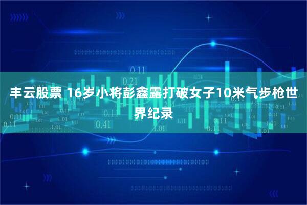 丰云股票 16岁小将彭鑫露打破女子10米气步枪世界纪录