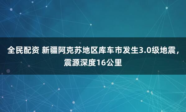 全民配资 新疆阿克苏地区库车市发生3.0级地震，震源深度16公里