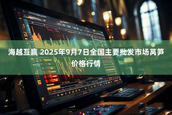 海越互赢 2025年9月7日全国主要批发市场莴笋价格行情