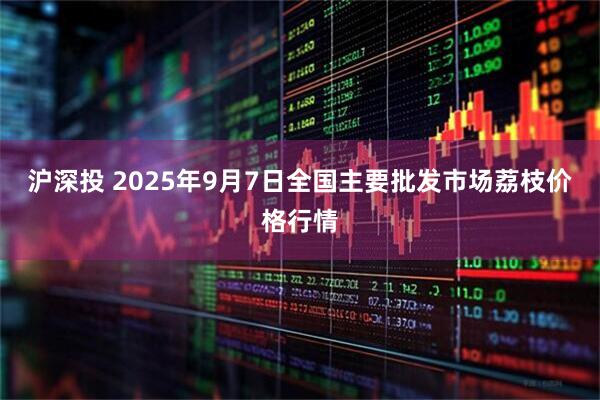 沪深投 2025年9月7日全国主要批发市场荔枝价格行情