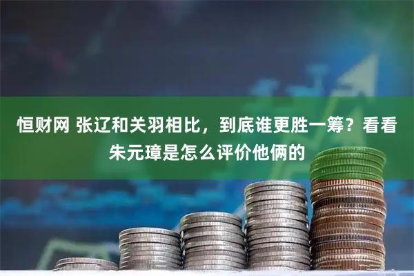 恒财网 张辽和关羽相比，到底谁更胜一筹？看看朱元璋是怎么评价他俩的