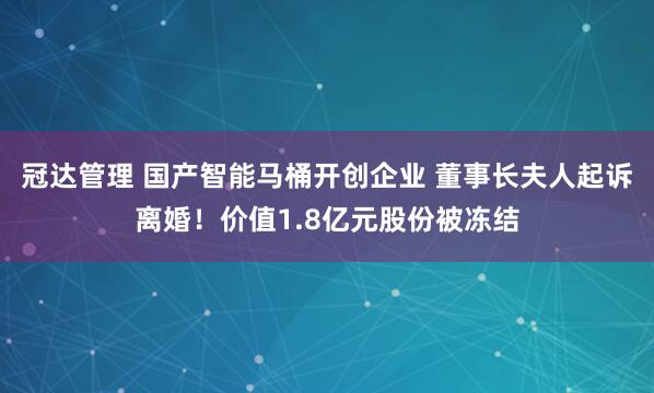 冠达管理 国产智能马桶开创企业 董事长夫人起诉离婚！价值1.8亿元股份被冻结
