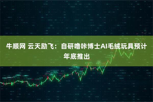 牛顺网 云天励飞：自研噜咔博士AI毛绒玩具预计年底推出