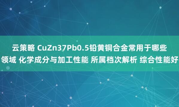 云策略 CuZn37Pb0.5铅黄铜合金常用于哪些领域 化学成分与加工性能 所属档次解析 综合性能好