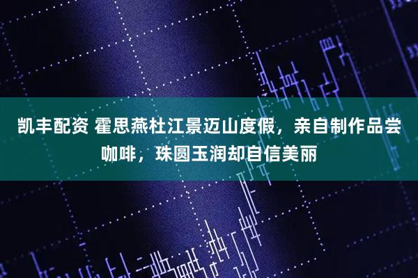 凯丰配资 霍思燕杜江景迈山度假，亲自制作品尝咖啡，珠圆玉润却自信美丽