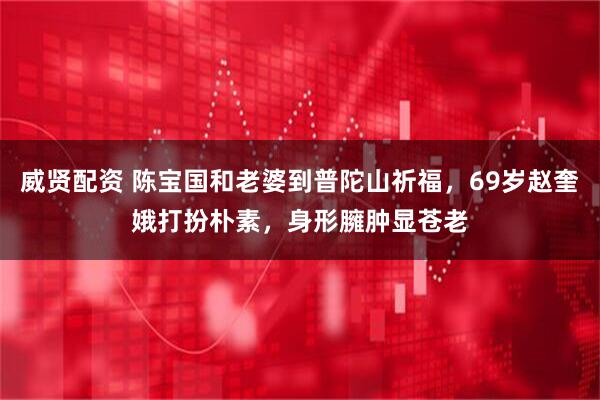 威贤配资 陈宝国和老婆到普陀山祈福，69岁赵奎娥打扮朴素，身形臃肿显苍老