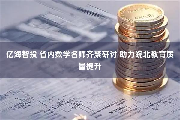 亿海智投 省内数学名师齐聚研讨 助力皖北教育质量提升