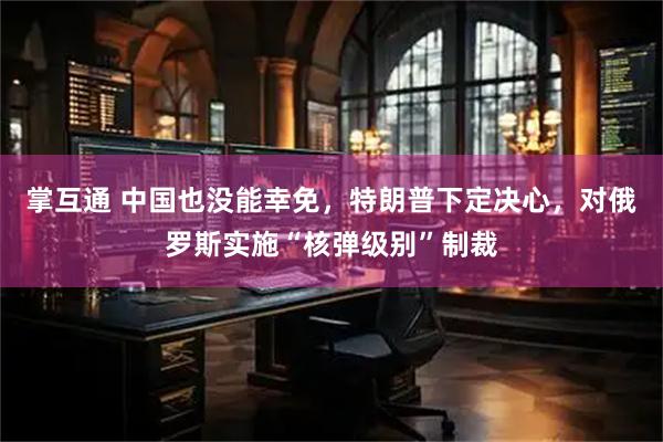 掌互通 中国也没能幸免，特朗普下定决心，对俄罗斯实施“核弹级别”制裁