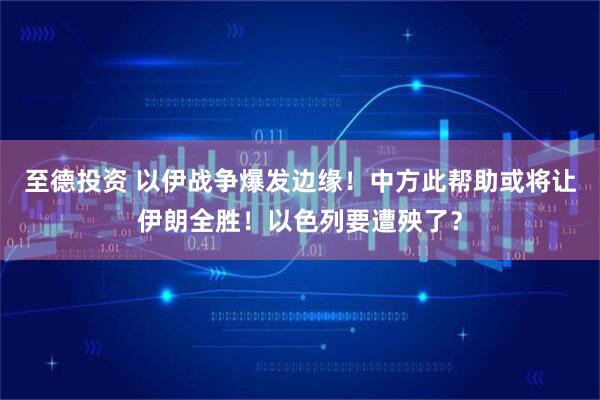 至德投资 以伊战争爆发边缘！中方此帮助或将让伊朗全胜！以色列要遭殃了？