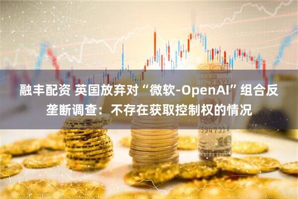 融丰配资 英国放弃对“微软-OpenAI”组合反垄断调查：不存在获取控制权的情况