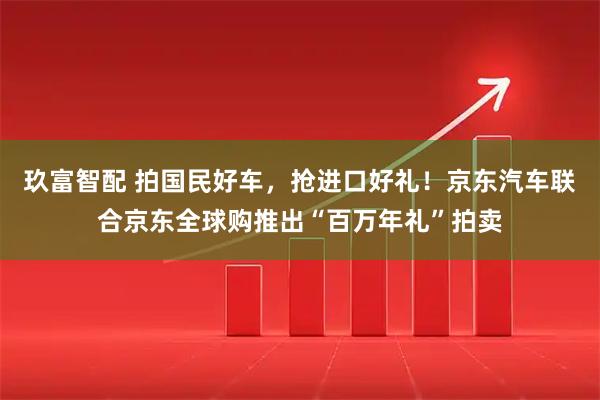 玖富智配 拍国民好车,抢进口好礼!京东汽车联合京东全球购推出“百万年礼”拍卖