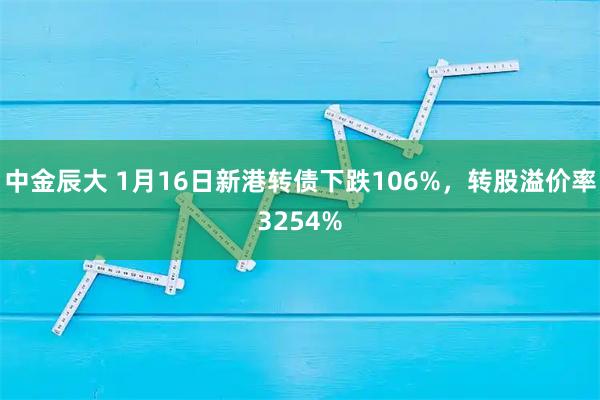 中金辰大 1月16日新港转债下跌106%，转股溢价率3254%