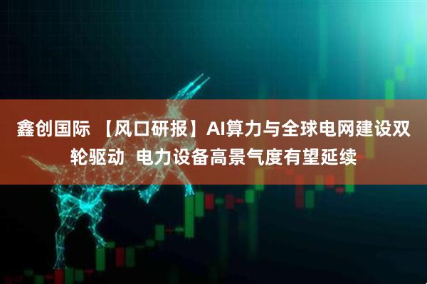 鑫创国际 【风口研报】AI算力与全球电网建设双轮驱动  电力设备高景气度有望延续