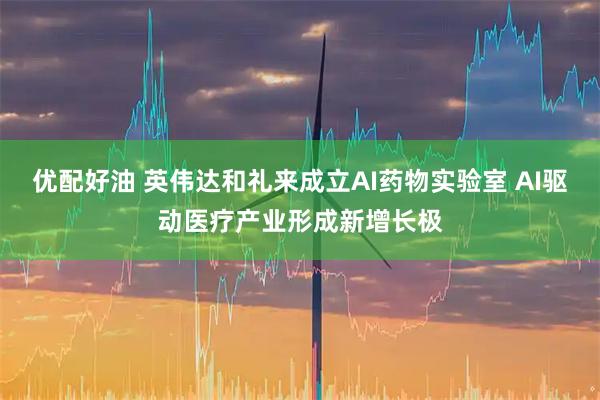 优配好油 英伟达和礼来成立AI药物实验室 AI驱动医疗产业形成新增长极