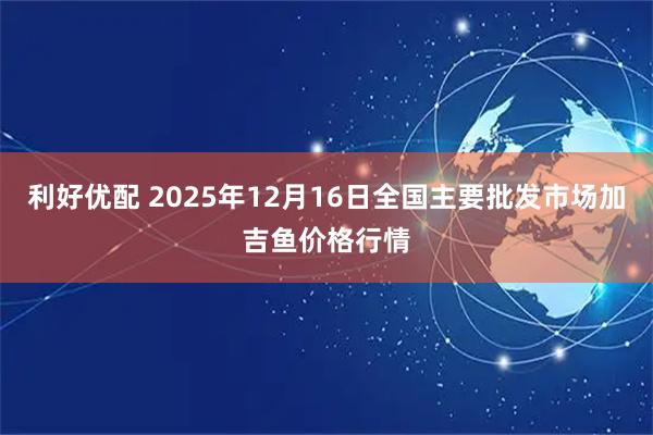 利好优配 2025年12月16日全国主要批发市场加吉鱼价格行情
