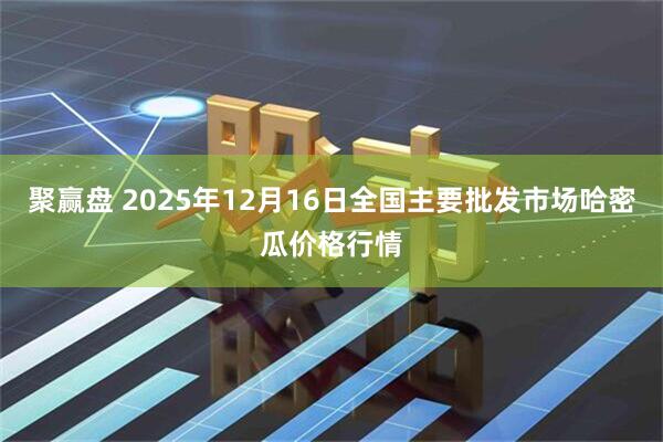 聚赢盘 2025年12月16日全国主要批发市场哈密瓜价格行情