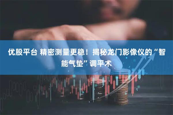 优股平台 精密测量更稳！揭秘龙门影像仪的“智能气垫”调平术