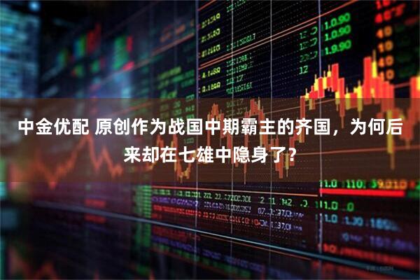 中金优配 原创作为战国中期霸主的齐国，为何后来却在七雄中隐身了？