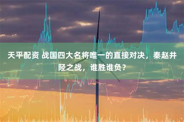 天平配资 战国四大名将唯一的直接对决，秦赵井陉之战，谁胜谁负？