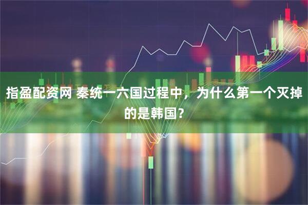 指盈配资网 秦统一六国过程中，为什么第一个灭掉的是韩国？