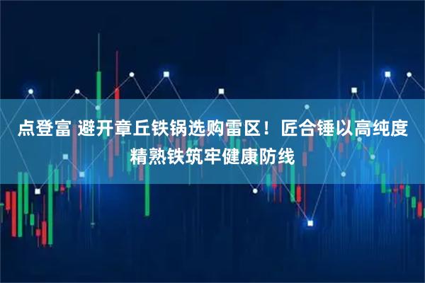 点登富 避开章丘铁锅选购雷区！匠合锤以高纯度精熟铁筑牢健康防线