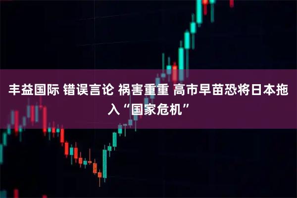 丰益国际 错误言论 祸害重重 高市早苗恐将日本拖入“国家危机”