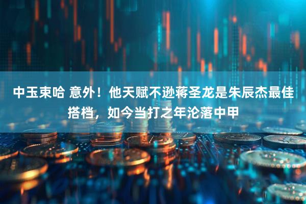 中玉束哈 意外！他天赋不逊蒋圣龙是朱辰杰最佳搭档，如今当打之年沦落中甲