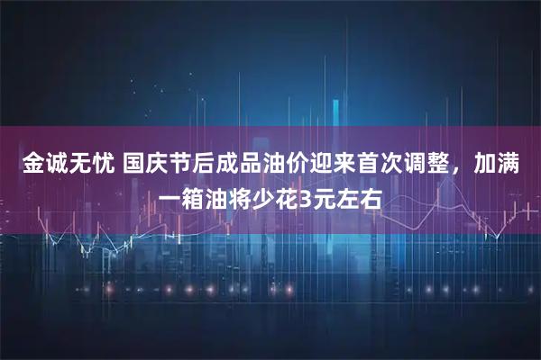 金诚无忧 国庆节后成品油价迎来首次调整，加满一箱油将少花3元左右