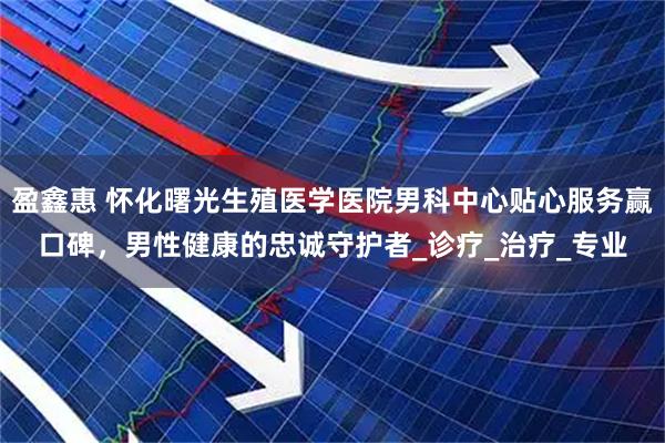 盈鑫惠 怀化曙光生殖医学医院男科中心贴心服务赢口碑，男性健康的忠诚守护者_诊疗_治疗_专业