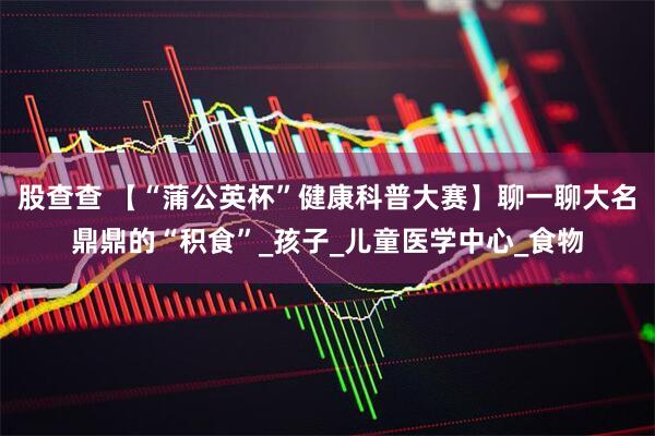 股查查 【“蒲公英杯”健康科普大赛】聊一聊大名鼎鼎的“积食”_孩子_儿童医学中心_食物