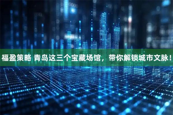 福盈策略 青岛这三个宝藏场馆，带你解锁城市文脉！