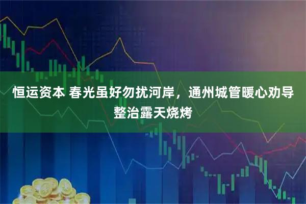 恒运资本 春光虽好勿扰河岸，通州城管暖心劝导整治露天烧烤