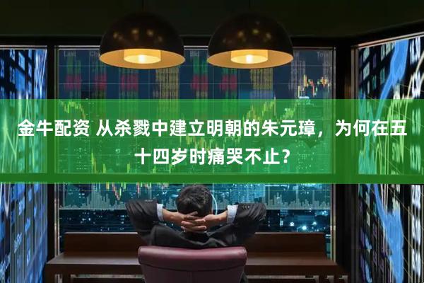 金牛配资 从杀戮中建立明朝的朱元璋，为何在五十四岁时痛哭不止？