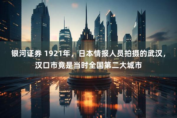 银河证券 1921年，日本情报人员拍摄的武汉，汉口市竟是当时全国第二大城市