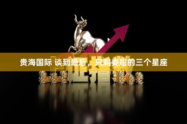 贵海国际 谈到最后，只剩委屈的三个星座