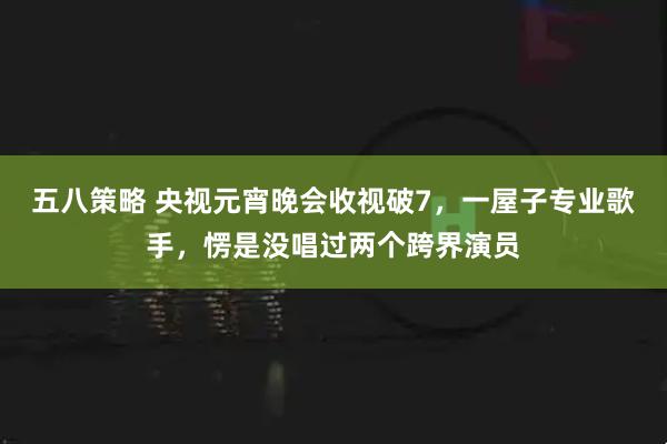 五八策略 央视元宵晚会收视破7，一屋子专业歌手，愣是没唱过两个跨界演员